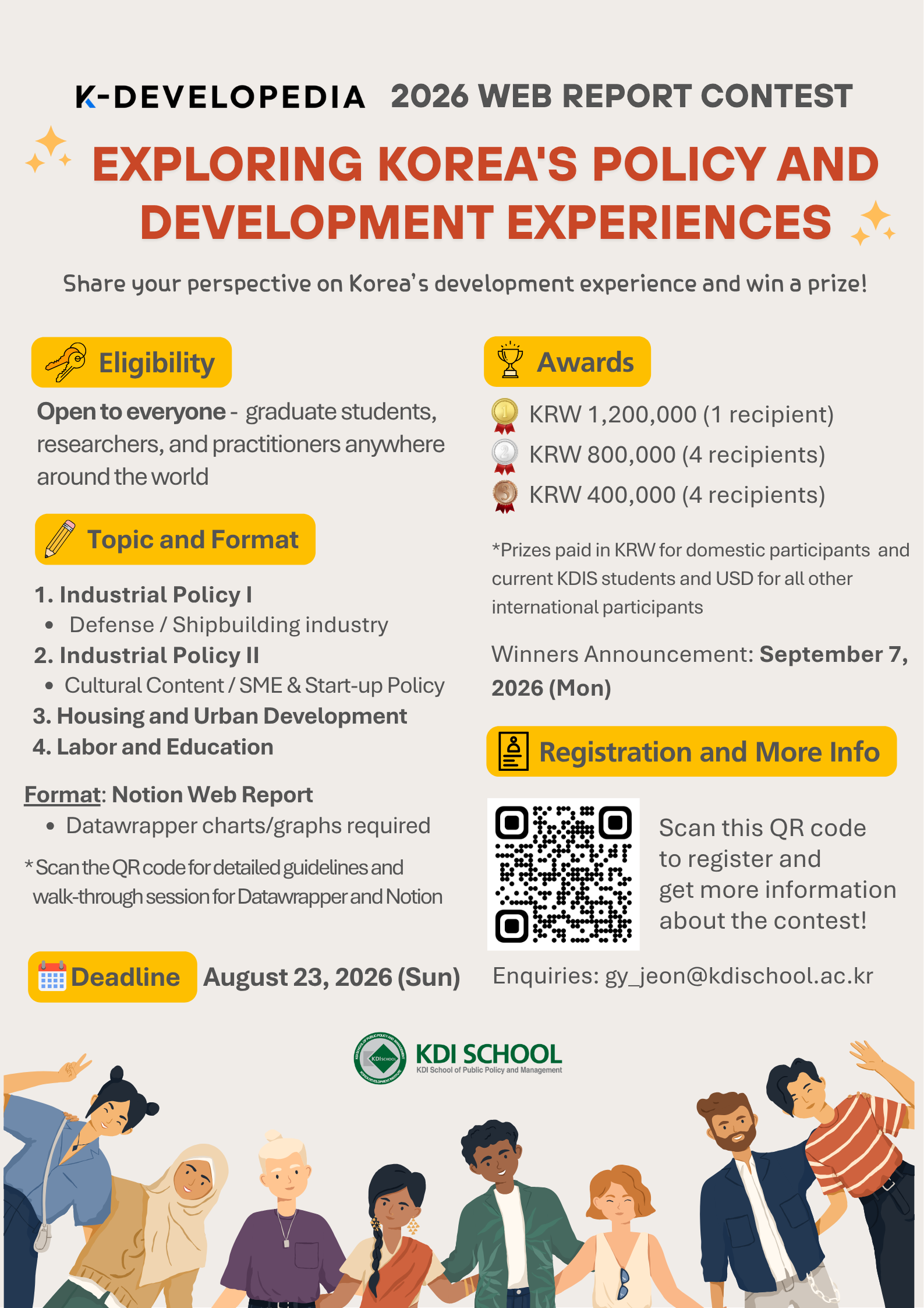 K-DEVELOPEDIA 2026 WEB REPORT CONTEST EXPLORING KOREA'S POLICY AND DEVELOPMENT EXPERIENCES Share your perspective on Korea's development experience and win a prize! Eligibility Open to everyone - graduate students, researchers, and practitioners anywhere around the world Topic and Format Industrial Policy I Defense / Shipbuilding industry Industrial Policy II Cultural Content / SME & Start-up Policy Housing and Urban Development Labor and Education Format: Notion Web Report Datawrapper charts/graphs required *Scan the QR code for detailed guidelines and walk-through session for Datawrapper and Notion Deadline August 23, 2026 (Sun) Awards KRW 1,200,000 (1 recipient) KRW 800,000 (4 recipients) KRW 400,000 (4 recipients) *Prizes paid in KRW for domestic participants and current KDIS students and USD for all other international participants Winners Announcement: September 7, 2026 (Mon) Registration and More Info Scan this QR code to register and get more information about the contest! QR코드 Enquiries: gy_jeon@kdischool.ac.kr KDI SCHOOL KDI School of Public Policy and Management